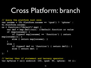 Cross Platform: branch
// Query the platform just once
var osname = (Ti.Platform.osname == 'ipod') ? 'iphone' :
Ti.Platform.osname;
os = function(/*Object*/ map) {
    var def = map.def||null; //default function or value
    if (map[osname]) {
        if (typeof map[osname] == 'function') { return
map[osname](); }
        else { return map[osname]; }
    }
    else {
        if (typeof def == 'function') { return def(); }
        else { return def; }
    }
};

// better than if statement and ternary operator.
var myValue = os({ android: 100, ipad: 90, iphone:   50 });

                                 16
 