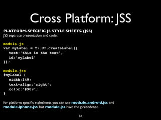 Cross Platform: JSS
PLATFORM-SPECIFIC JS STYLE SHEETS (JSS)
JSS separate presentation and code.

module.js
var myLabel = Ti.UI.createLabel({
! text:'this is the text',
! id:'myLabel'
});

module.jss
#myLabel {
! width:149;
! text-align:'right';
! color:'#909';
}

for platform speciﬁc stylesheets you can use module.android.jss and
module.iphone.jss, but module.jss have the precedence.

                                             17
 