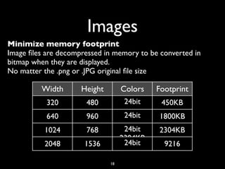 Images
Minimize memory footprint
Image ﬁles are decompressed in memory to be converted in
bitmap when they are displayed.
No matter the .png or .JPG original ﬁle size

         Width       Height        Colors   Footprint
           320        480           24bit    450KB
           640        960           24bit   1800KB
          1024        768           24bit   2304KB
                                   2304KB
          2048        1536          24bit     9216

                              18
 
