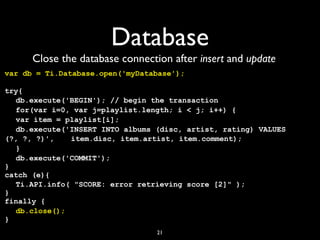 Database
      Close the database connection after insert and update
var db = Ti.Database.open('myDatabase');

try{
! db.execute('BEGIN'); // begin the transaction
! for(var i=0, var j=playlist.length; i < j; i++) {
! var item = playlist[i];
  !
! db.execute('INSERT INTO albums (disc, artist, rating) VALUES
  !
(?, ?, ?)', !! item.disc, item.artist, item.comment);
             !
! }
! db.execute('COMMIT');
}
catch (e){
! Ti.API.info( "SCORE: error retrieving score [2]" );
}
finally {
! db.close();
}
                                 21
 