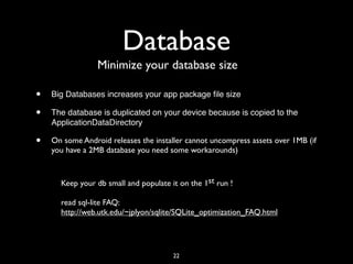 Database
                 Minimize your database size

•   Big Databases increases your app package ﬁle size

•   The database is duplicated on your device because is copied to the
    ApplicationDataDirectory

•   On some Android releases the installer cannot uncompress assets over 1MB (if
    you have a 2MB database you need some workarounds)



      Keep your db small and populate it on the 1st run !

      read sql-lite FAQ:
      http://web.utk.edu/~jplyon/sqlite/SQLite_optimization_FAQ.html




                                       22
 