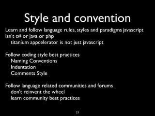 Style and convention
Learn and follow language rules, styles and paradigms	

javascript
isn't c# or java or php	

   titanium appcelerator is not just javascript	


Follow coding style best practices	

  Naming Conventions	

  Indentation	

  Comments Style	


Follow language related communities and forums	

  don't reinvent the wheel	

  learn community best practices

                                  23
 