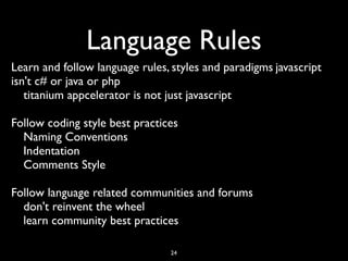 Language Rules
Learn and follow language rules, styles and paradigms	

javascript
isn't c# or java or php	

   titanium appcelerator is not just javascript	


Follow coding style best practices	

  Naming Conventions	

  Indentation	

  Comments Style	


Follow language related communities and forums	

  don't reinvent the wheel	

  learn community best practices

                                  24
 