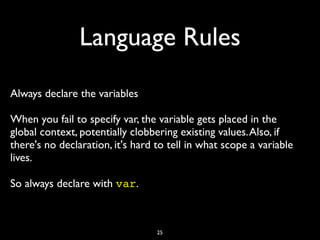 Language Rules
Always declare the variables

When you fail to specify var, the variable gets placed in the
global context, potentially clobbering existing values. Also, if
there's no declaration, it's hard to tell in what scope a variable
lives.

So always declare with var.	




                                  25
 