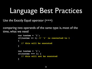 Language Best Practices
Use the Exactly Equal operator (===)

comparing two operands of the same type is, most of the
time, what we need
           var testme = '1';
           if(testme == 1) // '1' is converted to 1
           {
           ! // this will be executed
           }

           var testme = '1';
           if(testme === 1) {
           ! // this will not be executed
           }


                               26
 