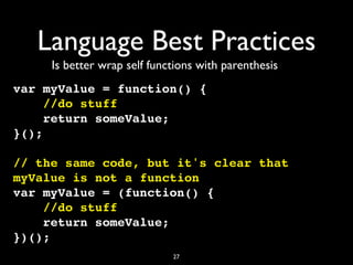 Language Best Practices
     Is better wrap self functions with parenthesis
var myValue = function() {
     //do stuff
     return someValue;
}();

// the same code, but it's clear that
myValue is not a function
var myValue = (function() {
    //do stuff
    return someValue;
})();
                             27
 