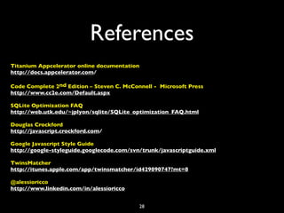 References
Titanium Appcelerator online documentation
http://docs.appcelerator.com/

Code Complete 2nd Edition – Steven C. McConnell - Microsoft Press
http://www.cc2e.com/Default.aspx

SQLite Optimization FAQ
http://web.utk.edu/~jplyon/sqlite/SQLite_optimization_FAQ.html

Douglas Crockford
http://javascript.crockford.com/

Google Javascript Style Guide
http://google-styleguide.googlecode.com/svn/trunk/javascriptguide.xml

TwinsMatcher
http://itunes.apple.com/app/twinsmatcher/id429890747?mt=8

@alessioricco
http://www.linkedin.com/in/alessioricco


                                             28
 