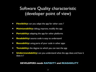 Software Quality characteristic
          (developer point of view)

•   Flexibility: can you adapt the app for other uses ?

•   Maintanability: debug, improve, modify the app

•   Portability: adapting the app for other platforms

•   Readability: source code is easy to understand

•   Reusability: using parts of your code in other apps

•   Testability: the degree to which you can test the app

•   Understandability: can you understand what the app does and how it
    does it ?


        DEVELOPERS needs RAPIDITY and READABILITY

                                     3
 