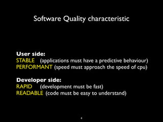 Software Quality characteristic



User side:
STABLE	

 (applications must have a predictive behaviour)
PERFORMANT (speed must approach the speed of cpu)

Developer side:
RAPID	

 	

 (development must be fast)
READABLE	

 (code must be easy to understand)



                           4
 