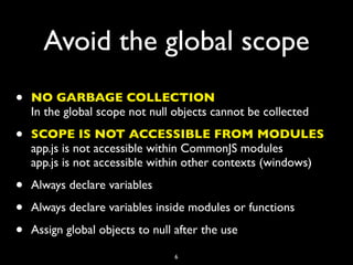 Avoid the global scope
•   NO GARBAGE COLLECTION
    In the global scope not null objects cannot be collected

•   SCOPE IS NOT ACCESSIBLE FROM MODULES
    app.js is not accessible within CommonJS modules
    app.js is not accessible within other contexts (windows)

•   Always declare variables

•   Always declare variables inside modules or functions

•   Assign global objects to null after the use

                                 6
 