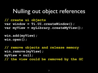 Nulling out object references
// create ui objects
var window = Ti.UI.createWindow();
var myView = myLibrary.createMyView();

win.add(myView);
win.open();

// remove objects and release memory
win.remove(myView);
myView = null;
// the view could be removed by the GC


                     7
 