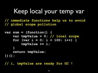 Keep local your temp var
// immediate functions help us to avoid
// global scope pollution

var sum = (function() {
    var tmpValue = 0; // local scope
    for (var i = 0; i < 100; i++) {
        tmpValue += i;
    }
    return tmpValue;
})();

// i, tmpValue are ready for GC !
                     8
 