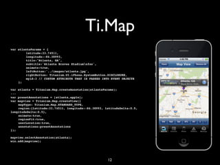 Ti.Map
var   atlantaParams = {
!     !    latitude:33.74511,
!     !    longitude:-84.38993,
!     !    title:"Atlanta, GA",
!     !    subtitle:'Atlanta Braves Stadiumnfoo',
!     !    animate:true,
!     !    leftButton:'../images/atlanta.jpg',
!     !    rightButton: Titanium.UI.iPhone.SystemButton.DISCLOSURE,
!     !    myid:3 // CUSTOM ATTRIBUTE THAT IS PASSED INTO EVENT OBJECTS
!     };

var atlanta = Titanium.Map.createAnnotation(atlantaParams);
...
var presetAnnotations = [atlanta,apple];
var mapview = Titanium.Map.createView({
!   mapType: Titanium.Map.STANDARD_TYPE,
!   region:{latitude:33.74511, longitude:-84.38993, latitudeDelta:0.5,
longitudeDelta:0.5},
!   animate:true,
!   regionFit:true,
!   userLocation:true,
!   annotations:presetAnnotations
});

mapview.selectAnnotation(atlanta);
win.add(mapview);




                                                        12
 