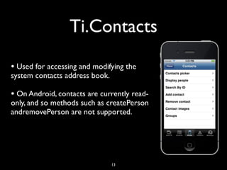 Ti.Contacts

• Used for accessing and modifying the
system contacts address book.

• On Android, contacts are currently read-
only, and so methods such as createPerson
andremovePerson are not supported.




                                13
 