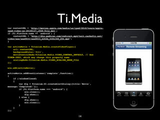 Ti.Media
var contentURL = 'http://movies.apple.com/media/us/ipad/2010/tours/apple-
ipad-video-us-20100127_r848-9cie.mov';
if (Ti.Platform.name == 'android') {
!   contentURL = "http://dts.podtrac.com/redirect.mp4/twit.cachefly.net/
video/aaa/aaa0033/aaa0033_h264b_640x368_256.mp4";
}

var activeMovie = Titanium.Media.createVideoPlayer({
!   url: contentURL,
!   backgroundColor:'#111',
!   movieControlMode:Titanium.Media.VIDEO_CONTROL_DEFAULT, // See
TIMOB-2802, which may change this property name
!   scalingMode:Titanium.Media.VIDEO_SCALING_MODE_FILL
});

win.add(activeMovie);

activeMovie.addEventListener('complete',function()
{
!   if (!windowClosed)
!   {
!   !    var dlg = Titanium.UI.createAlertDialog({title:'Movie',
message:'Completed!'});
!   !    if (Ti.Platform.name === "android") {
!   !    !   win.close();
!   !    !   dlg.show();
!   !    } else {
!   !    !   dlg.show();
!   !    !   win.close();
!   !    }
!   }
});

                                                      14
 