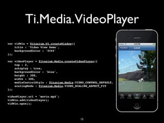 Ti.Media.VideoPlayer
var vidWin = Titanium.UI.createWindow({
    title : 'Video View Demo',
    backgroundColor : '#fff'
});

var videoPlayer = Titanium.Media.createVideoPlayer({
    top : 2,
    autoplay : true,
    backgroundColor : 'blue',
    height : 300,
    width : 300,
    mediaControlStyle : Titanium.Media.VIDEO_CONTROL_DEFAULT,
    scalingMode : Titanium.Media.VIDEO_SCALING_ASPECT_FIT
});

videoPlayer.url = 'movie.mp4';
vidWin.add(videoPlayer);
vidWin.open();




                                          15
 