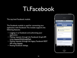 Ti.Facebook
The top level Facebook module.


The Facebook module is used for connecting your
application with Facebook. This module supports the
following features:
 • Logging in to Facebook and authorizing your
   application.
 • Making requests through the Facebook Graph API
   using requestWithGraphPath.
 • Making requests through the legacy Facebook REST
   API using request.
 • Posting Facebook dialogs.




                                        16
 