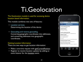 Ti.Geolocation
The Geolocation module is used for accessing device
location based information.
This module combines two sets of features:
 • Location services.
   Determining the location of the device

 • Geocoding and reverse geocoding.
   Converting geographic coordinates into addresses,
   and converting addresses into geographic
   coordinates.

Getting Location Information
There are two ways to get location information:
 • Make a one-time request with getCurrentPosition.
 • Register to receive location updates by adding an
   event listener for the location event.


                                        19
 