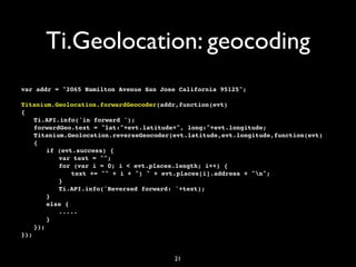Ti.Geolocation: geocoding
var addr = "2065 Hamilton Avenue San Jose California 95125";

Titanium.Geolocation.forwardGeocoder(addr,function(evt)
{
! Ti.API.info('in forward ');
! forwardGeo.text = "lat:"+evt.latitude+", long:"+evt.longitude;
! Titanium.Geolocation.reverseGeocoder(evt.latitude,evt.longitude,function(evt)
! {
! ! if (evt.success) {
! ! ! var text = "";
! ! ! for (var i = 0; i < evt.places.length; i++) {
! ! ! ! text += "" + i + ") " + evt.places[i].address + "n";
! ! ! }
! ! ! Ti.API.info('Reversed forward: '+text);
! ! }
! ! else {
          .....
! ! }
! });
});


                                        21
 