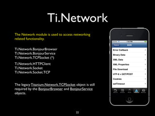 Ti.Network
The Network module is used to access networking
related functionality.

Ti.Network.BonjourBrowser
Ti.Network.BonjourService
Ti.Network.TCPSocket (*)
Ti.Network.HTTPClient
Ti.Network.Socket
Ti.Network.Socket.TCP


The legacy Titanium.Network.TCPSocket object is still
required by the BonjourBrowser and BonjourService
objects.




                                        22
 