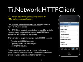 Ti.Network.HTTPClient
HTTP client object that (mostly) implements the
XMLHttpRequest speciﬁcation.

Use Titanium.Network.createHTTPClient to create a
new HTTPClient object.
An HTTPClient object is intended to be used for a single
request. It may be possible to re-use an HTTPClient
object, but this use case is not tested.
There are three steps in making a typical HTTP request:
 • Creating an HTTPClient object.
 • Opening the HTTPClient object.
 • Sending the request.

Before opening the request, you must deﬁne one or
more callbacks to handle the HTTP response, as well as
errors, progress updates, and other conditions.

                                        23
 