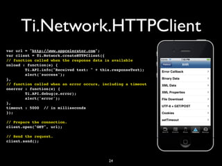 Ti.Network.HTTPClient
var url = "http://www.appcelerator.com";
var client = Ti.Network.createHTTPClient({
// function called when the response data is available
onload : function(e) {
        Ti.API.info("Received text: " + this.responseText);
        alert('success');
},
// function called when an error occurs, including a timeout
onerror : function(e) {
        Ti.API.debug(e.error);
        alert('error');
},
timeout : 5000 // in milliseconds
});

// Prepare the connection.
client.open("GET", url);

// Send the request.
client.send();




                                           24
 