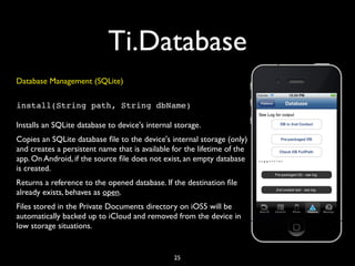 Ti.Database
Database Management (SQLite)

install(String path, String dbName)

Installs an SQLite database to device's internal storage.
Copies an SQLite database ﬁle to the device's internal storage (only)
and creates a persistent name that is available for the lifetime of the
app. On Android, if the source ﬁle does not exist, an empty database
is created.
Returns a reference to the opened database. If the destination ﬁle
already exists, behaves as open.
Files stored in the Private Documents directory on iOS5 will be
automatically backed up to iCloud and removed from the device in
low storage situations.


                                                25
 