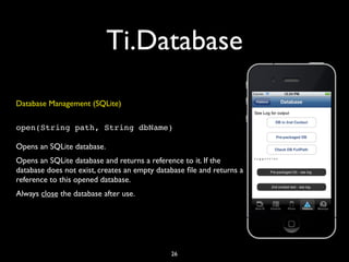Ti.Database
Database Management (SQLite)

open(String path, String dbName)

Opens an SQLite database.
Opens an SQLite database and returns a reference to it. If the
database does not exist, creates an empty database ﬁle and returns a
reference to this opened database.
Always close the database after use.




                                              26
 