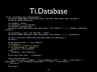 Ti.Database
 var db = Ti.Database.open('mydb1Installed');
    db.execute('CREATE TABLE IF NOT EXISTS people (name TEXT, phone_number TEXT, city TEXT)');
    db.execute('DELETE FROM people');

    var thisName = 'Arthur';
    var thisPhoneNo = '1-617-000-0000';
    var thisCity = 'Mountain View';
    db.execute('INSERT INTO people (name, phone_number, city) VALUES (?, ?, ?)', thisName, thisPhoneNo,
thisCity);

    var personArray = ['Paul','020 7000 0000', 'London'];
    db.execute('INSERT INTO people (name, phone_number, city) VALUES (?, ?, ?)', personArray);

    var rows = db.execute('SELECT rowid,name,phone_number,city FROM people');
    db.close();

   Ti.API.info('Row count: ' + rows.rowCount);
   var fieldCount;
   // fieldCount is a property on Android.
   if (Ti.Platform.name === 'android') {
       fieldCount = rows.fieldCount;
   } else {
       fieldCount = rows.fieldCount();
   }
   Ti.API.info('Field count: ' + fieldCount);

    while (rows.isValidRow()){
      Ti.API.info('Person ---> ROWID: ' + rows.fieldByName('rowid') + ', name:' + rows.field(1) + ',
phone_number: ' + rows.fieldByName('phone_number') + ', city: ' + rows.field(3));
      rows.next();
    }
    rows.close();

                                                     27
 