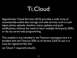 Ti.Cloud
Appcelerator Cloud Services (ACS) provides a wide array of
automatically-scaled data storage and web services, such as user
logins, photo uploads, checkins, status updates, and push
notiﬁcations, without the need to learn multiple third-party SDKs
or do any server-side programming.

This module is not included in the Titanium namespace, but it is
bundled with the Titanium SDK as of version 2.0.0. To use it, it
must be registered like this:
var Cloud = require('ti.cloud');

                                29
 
