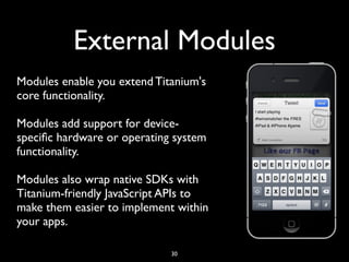 External Modules
Modules enable you extend Titanium's
core functionality.

Modules add support for device-
speciﬁc hardware or operating system
functionality.

Modules also wrap native SDKs with
Titanium-friendly JavaScript APIs to
make them easier to implement within
your apps.

                             30
 