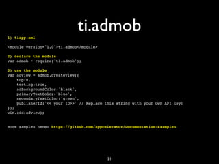 1) tiapp.xml
                              ti.admob
<module version="1.0">ti.admob</module>

2) declare the module
var admob = require('ti.admob');

3) use the module
var adview = admob.createView({
    top:0,
    testing:true,
    adBackgroundColor:'black',
    primaryTextColor:'blue',
    secondaryTextColor:'green',
    publisherId:'<< your ID>>' // Replace this string with your own API key!
});
win.add(adview);


more samples here: https://github.com/appcelerator/Documentation-Examples




                                           31
 