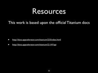 Resources
This work is based upon the ofﬁcial Titanium docs



•   http://docs.appcelerator.com/titanium/2.0/index.html

•   http://docs.appcelerator.com/titanium/2.1/#!/api




                                           32
 