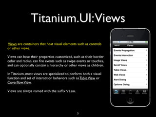 Titanium.UI:Views
Views are containers that host visual elements such as controls
or other views.

Views can have their properties customized, such as their border
color and radius, can ﬁre events such as swipe events or touches,
and can optionally contain a hierarchy or other views as children.

In Titanium, most views are specialized to perform both a visual
function and set of interaction behaviors such as Table View or
Coverﬂow View.

Views are always named with the sufﬁx View.




                                               5
 