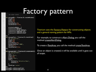 Factory pattern

    Titanium uses the Factory Pattern for constructing objects
    and a general naming pattern for APIs.

    For example, to construct a Alert Dialog, you call the
    method createAlertDialog.

    To create a TextArea, you call the method createTextArea.

    Once an object is created, it will be available until it goes out
    of scope.




                8
 