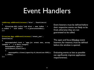 Event Handlers
tabGroup.addEventListener('blur', function(e)
{                                                 Event listeners must be deﬁned before
! Titanium.API.info('tab blur - new index ' +
e.index + ' old index ' + e.previousIndex);
                                                  their respective events are likely to be
});                                               ﬁred, otherwise they are not
                                                  guaranteed to be called.
Titanium.App.addEventListener('event_one',
function(e)
{                                                 The open and focus Window event
! messageLabel.text = 'app.js: event one, array   listeners, for instance, must be deﬁned
length = ' + e.data.length;                       before the window is opened.
! messageWin.open();
! setTimeout(function()
! {
! ! messageWin.close({opacity:0,duration:500});   Evaluating events as late as possible
! },1000);                                        can signiﬁcantly improve application
});
                                                  responsiveness.



                                           9
 