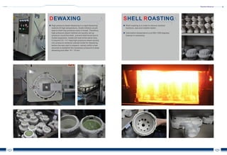 Shenzhen Advanced
07 08
DEWAXING
High pressure steam dewaxing is a rapid dewaxing
method.At high temperature, model inflation would
lead to shell may produce crack or break. Therefore,
high pressure steam method can quickly set up
pressure round the shell , prevent shell burst due to
model expansion, model will melt at the same time.
It imports 0.6 ~ 0.7 mpa high-pressure steam quickly
into pressure container placed model for dewaxing,
before the wax start to expand, namely within a few
seconds to establish the necessary pressure to keep
dewaxing end after 10 ~ 15 min.
S RHELL OASTING
Shell roasting is in order to remove residual
moisture, wax and volatile matter.
Calcination temperature is at 950-1050 degrees
Celsius in commonly.
 