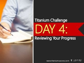 Titanium Challenge
DAY 4:
Reviewing Your Progress
www.titaniumsuccess.com
 