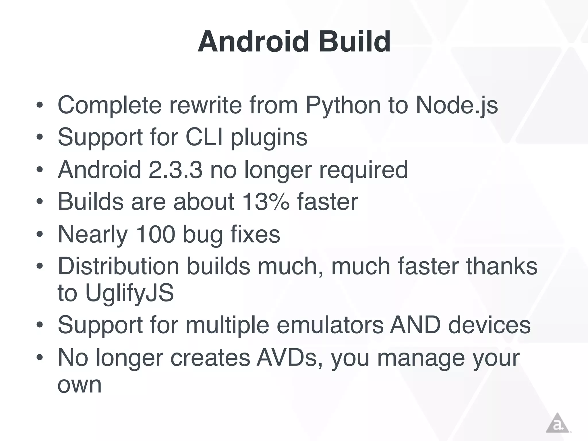 Android Build
•
•
•
•
•
•

Complete rewrite from Python to Node.js
Support for CLI plugins
Android 2.3.3 no longer required
Builds are about 13% faster
Nearly 100 bug fixes
Distribution builds much, much faster thanks
to UglifyJS
• Support for multiple emulators AND devices
• No longer creates AVDs, you manage your
own

 