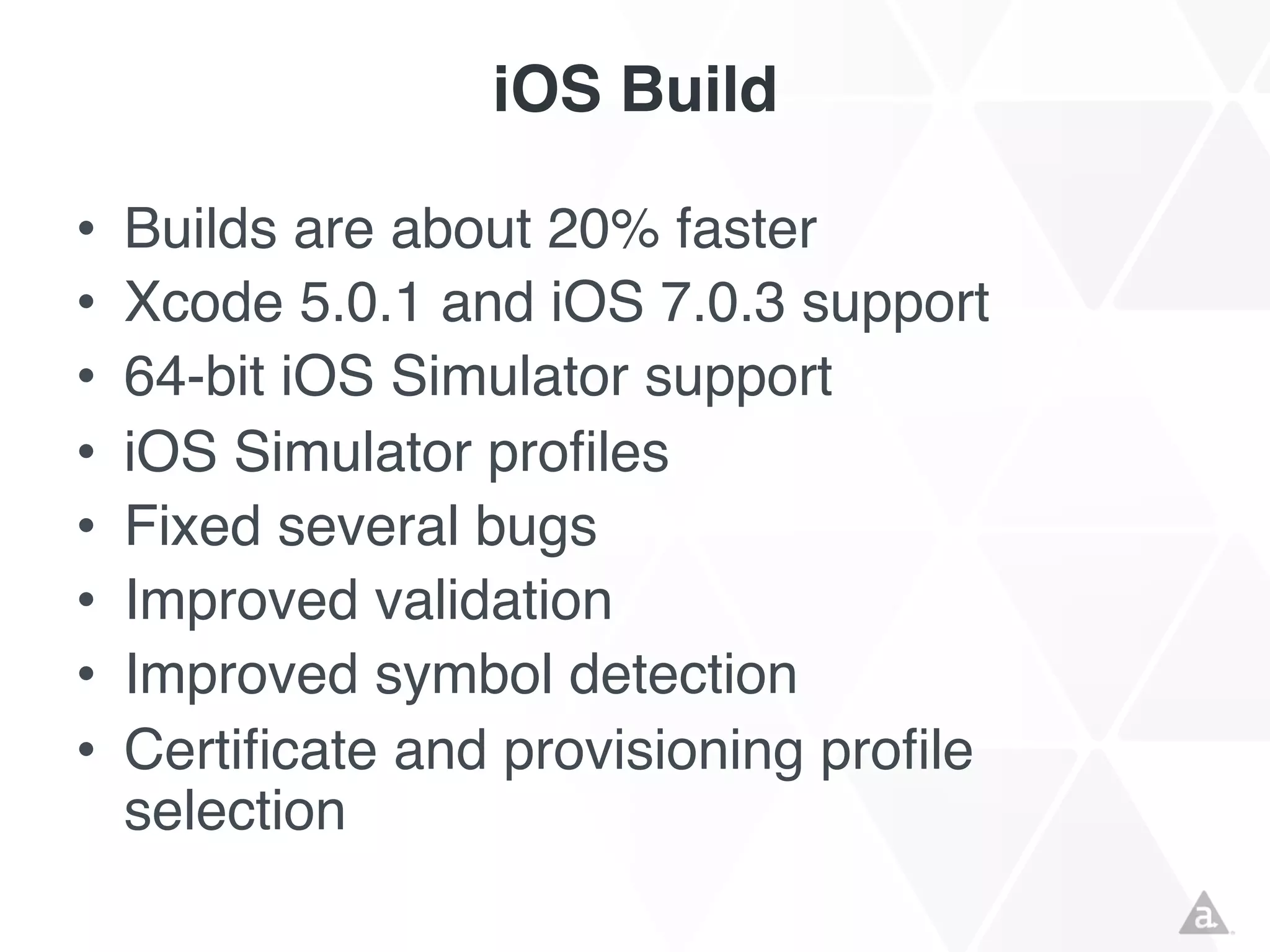 iOS Build
•
•
•
•
•
•
•
•

Builds are about 20% faster
Xcode 5.0.1 and iOS 7.0.3 support
64-bit iOS Simulator support
iOS Simulator profiles
Fixed several bugs
Improved validation
Improved symbol detection
Certificate and provisioning profile
selection

 