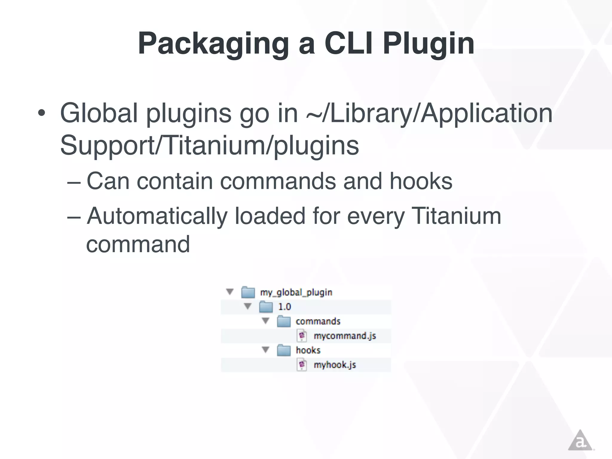 Packaging a CLI Plugin
• Global plugins go in ~/Library/Application
Support/Titanium/plugins
– Can contain commands and hooks
– Automatically loaded for every Titanium
command

 