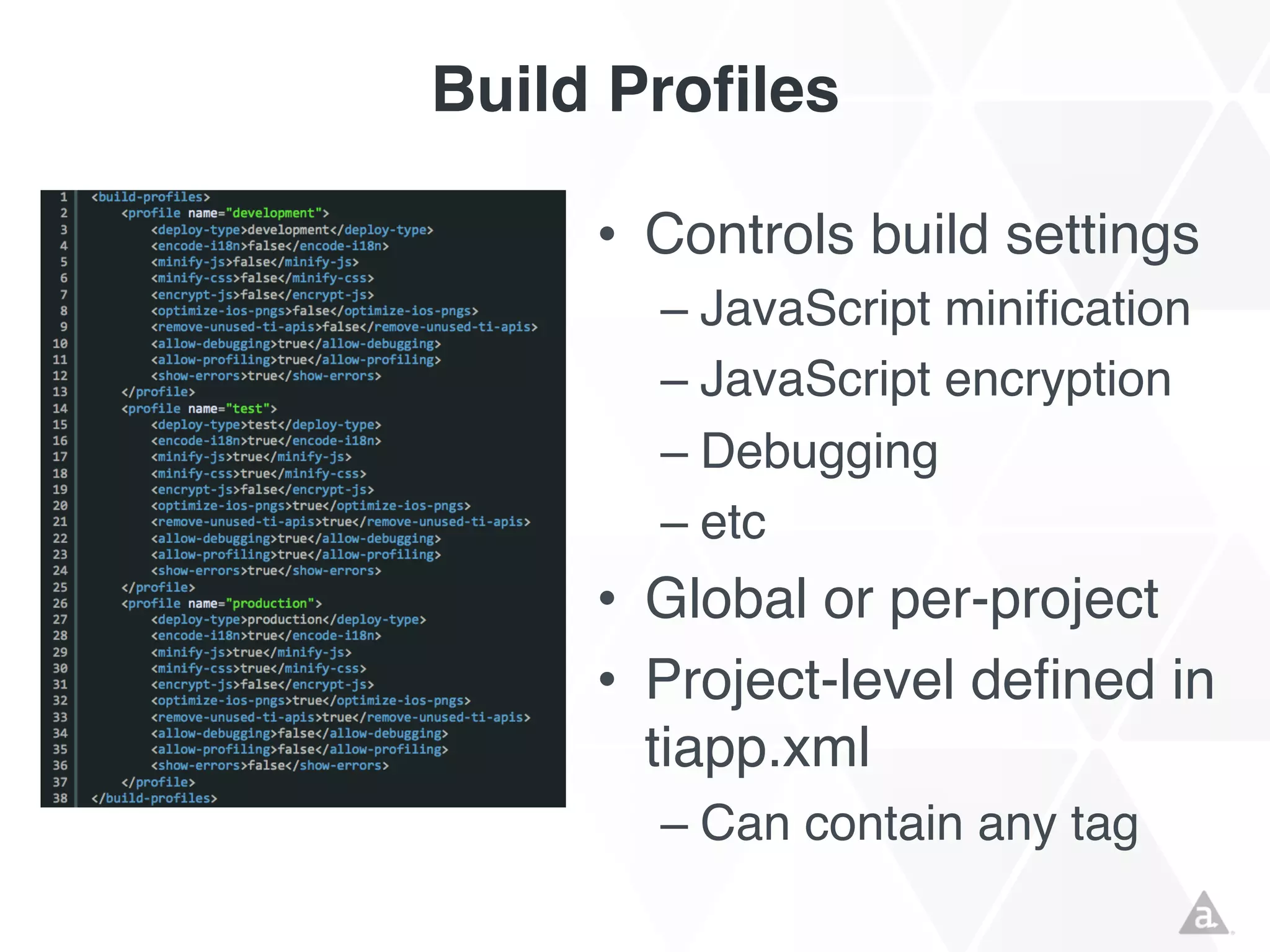 Build Profiles
• Controls build settings
– JavaScript minification
– JavaScript encryption
– Debugging
– etc

• Global or per-project
• Project-level defined in
tiapp.xml
– Can contain any tag

 