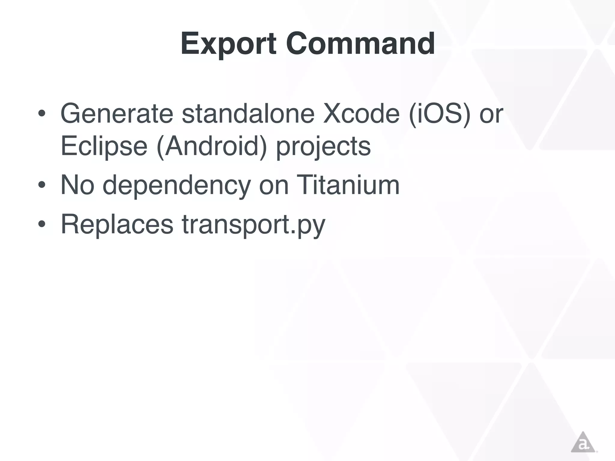 Export Command
• Generate standalone Xcode (iOS) or
Eclipse (Android) projects
• No dependency on Titanium
• Replaces transport.py

 