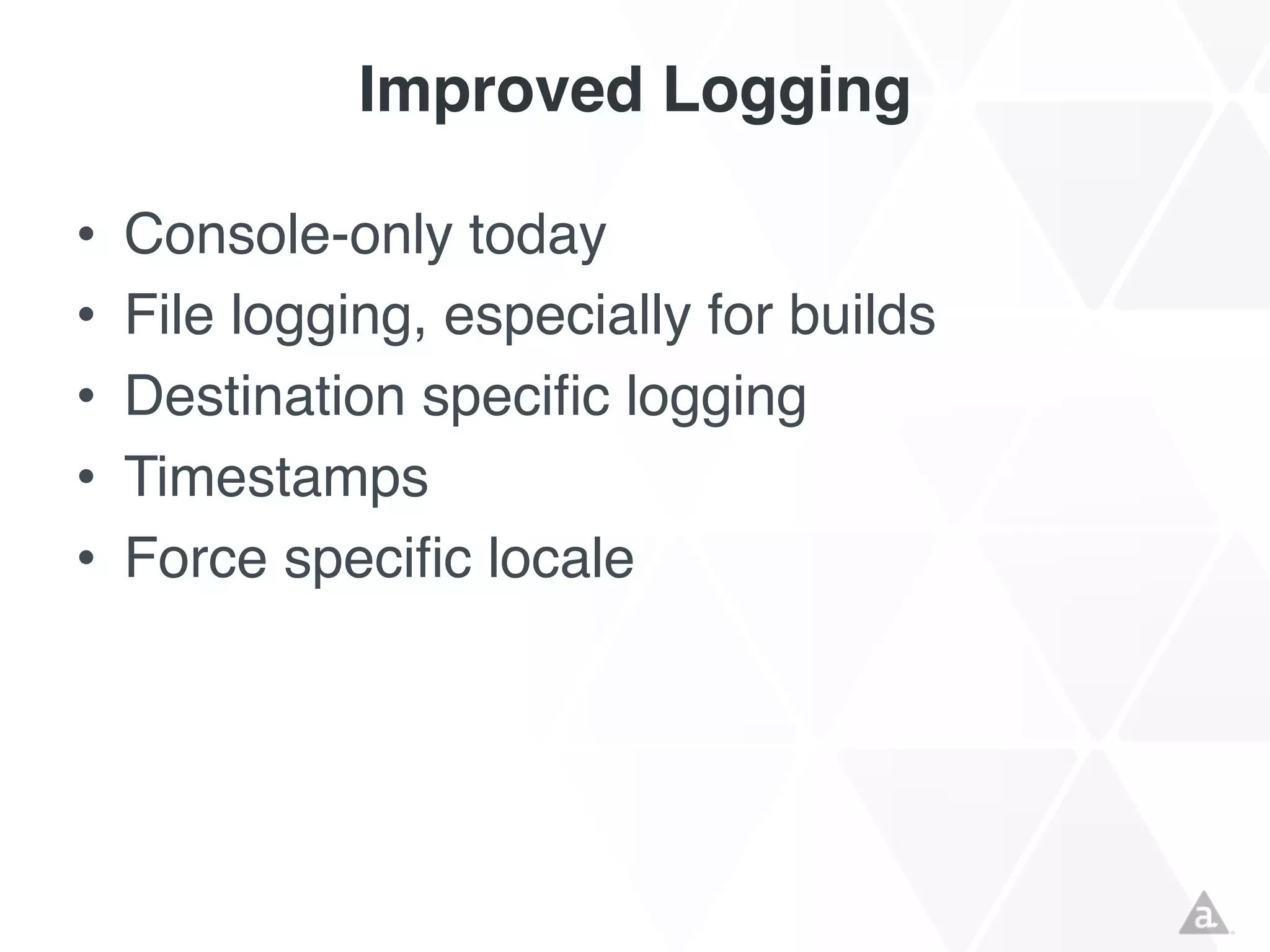 Improved Logging
•
•
•
•
•

Console-only today
File logging, especially for builds
Destination specific logging
Timestamps
Force specific locale

 