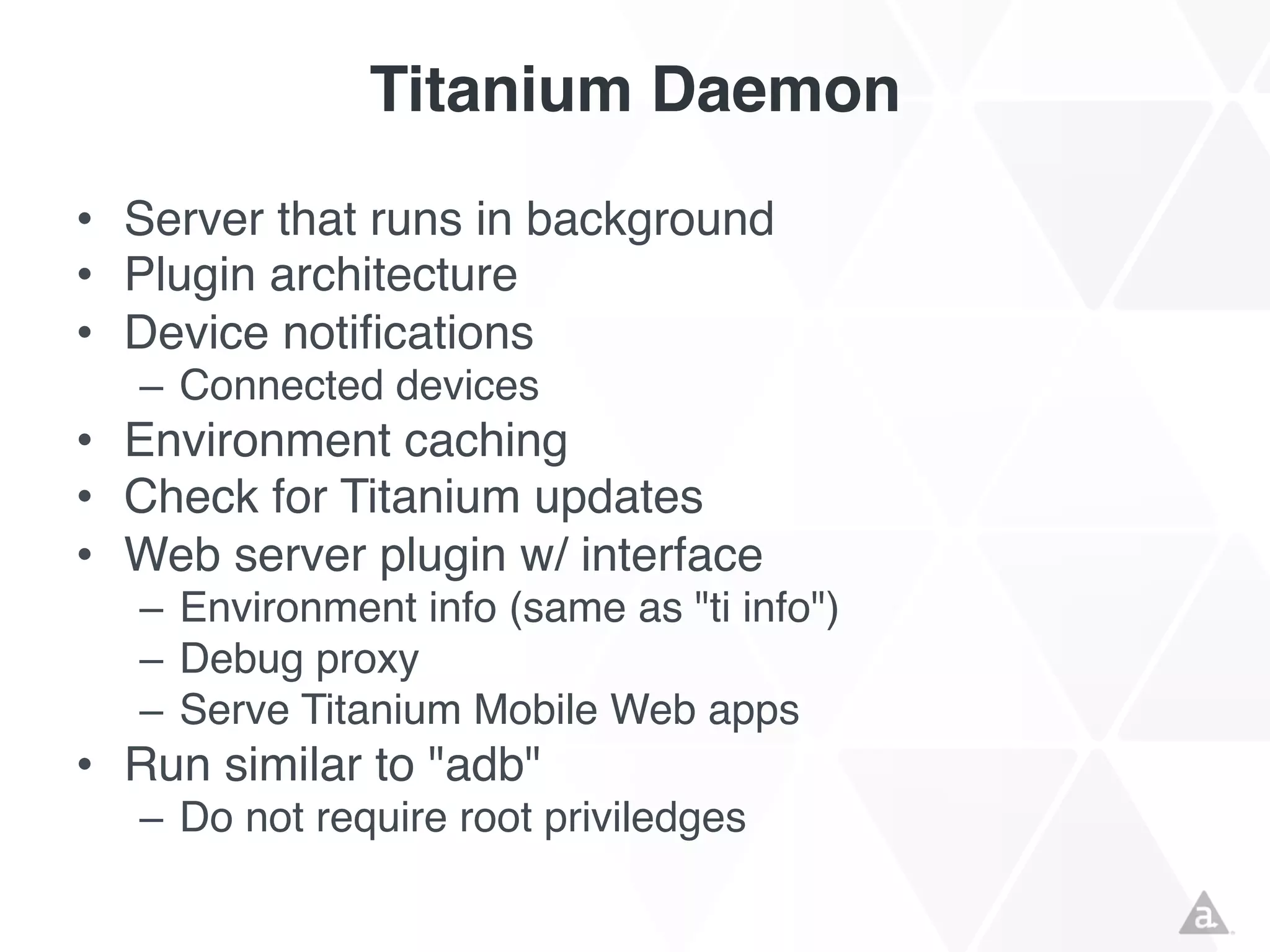 Titanium Daemon
• Server that runs in background
• Plugin architecture
• Device notifications
– Connected devices

• Environment caching
• Check for Titanium updates
• Web server plugin w/ interface
– Environment info (same as "ti info")
– Debug proxy
– Serve Titanium Mobile Web apps

• Run similar to "adb"
– Do not require root priviledges

 