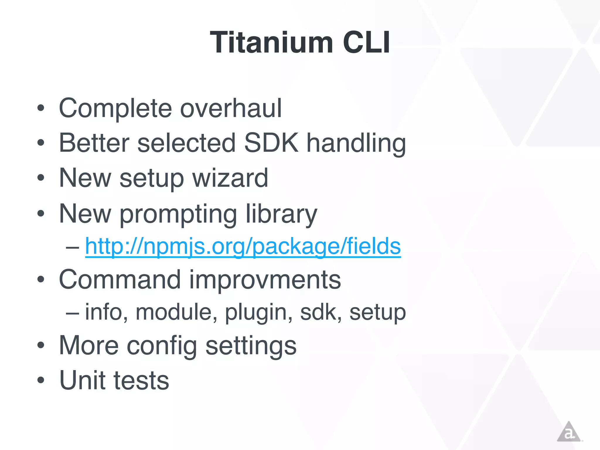 Titanium CLI
•
•
•
•

Complete overhaul
Better selected SDK handling
New setup wizard
New prompting library
– http://npmjs.org/package/fields

• Command improvments
– info, module, plugin, sdk, setup

• More config settings
• Unit tests

 