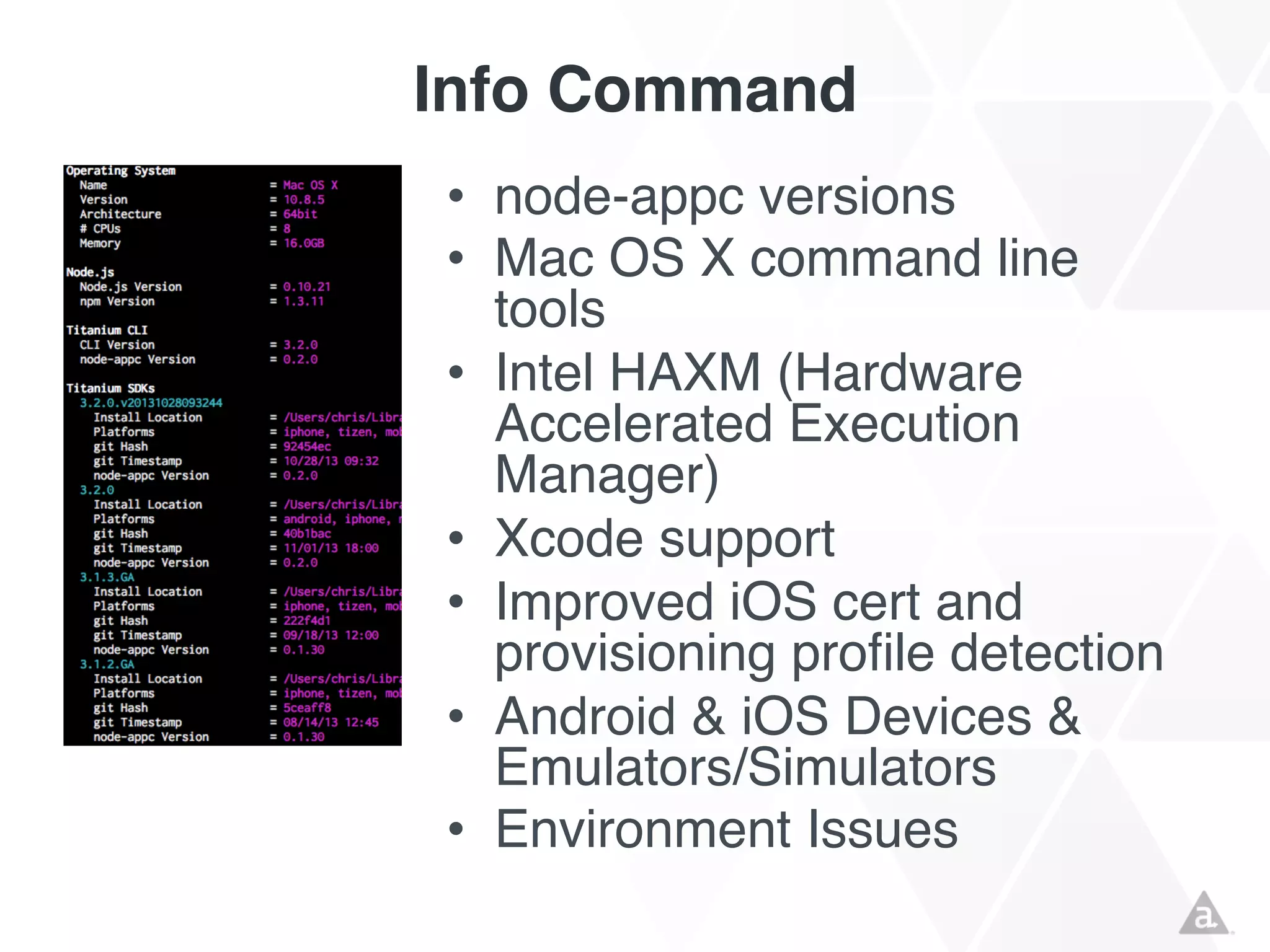 Info Command
• node-appc versions
• Mac OS X command line
tools
• Intel HAXM (Hardware
Accelerated Execution
Manager)
• Xcode support
• Improved iOS cert and
provisioning profile detection
• Android & iOS Devices &
Emulators/Simulators
• Environment Issues

 