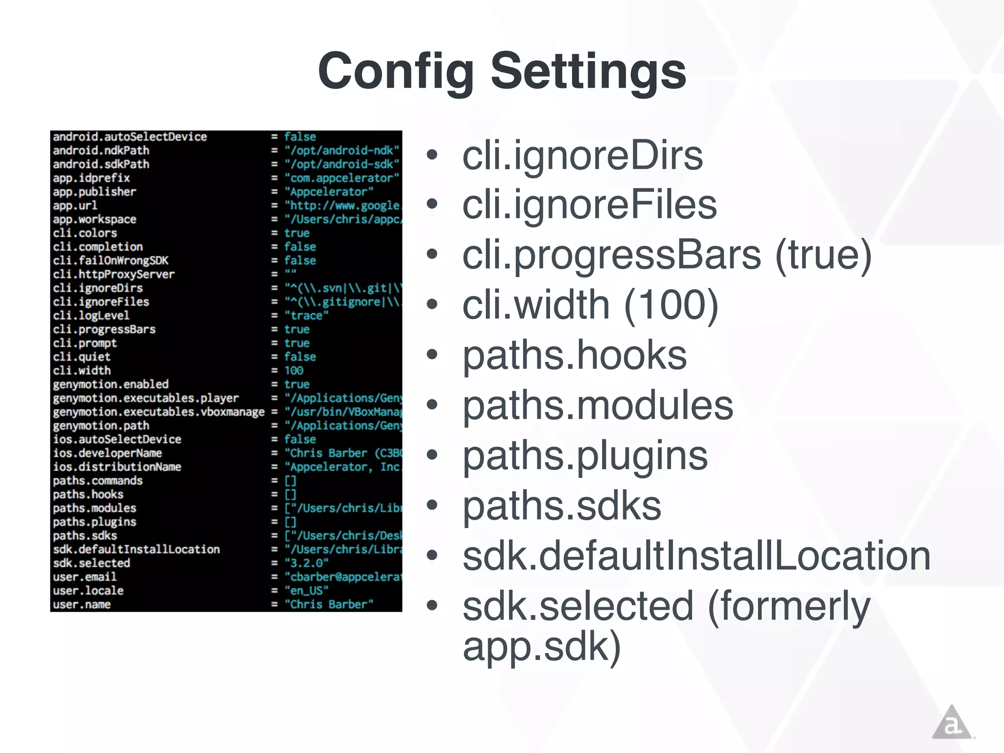 Config Settings
•
•
•
•
•
•
•
•
•
•

cli.ignoreDirs
cli.ignoreFiles
cli.progressBars (true)
cli.width (100)
paths.hooks
paths.modules
paths.plugins
paths.sdks
sdk.defaultInstallLocation
sdk.selected (formerly
app.sdk)

 