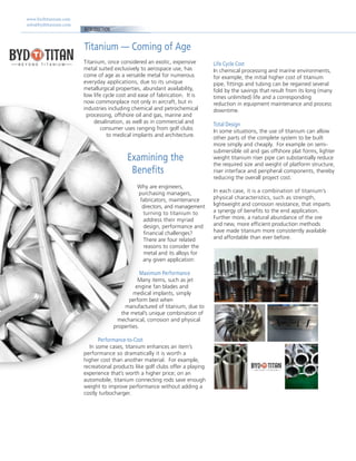 www.bydtitanium.com
info@bydtitanium.com
INTRODUCTION
Titanium — Coming of Age
Life Cycle Cost
In chemical processing and marine environments,
for example, the initial higher cost of titanium
pipe, fittings and tubing can be regained several
fold by the savings that result from its long (many
times unlimited) life and a corresponding
reduction in equipment maintenance and process
downtime.
Total Design
In some situations, the use of titanium can allow
other parts of the complete system to be built
more simply and cheaply. For example on semi-
submersible oil and gas offshore plat forms, lighter
weight titanium riser pipe can substantially reduce
the required size and weight of platform structure,
riser interface and peripheral components, thereby
reducing the overall project cost.
In each case, it is a combination of titanium’s
physical characteristics, such as strength,
lightweight and corrosion resistance, that imparts
a synergy of benefits to the end application.
Further more, a natural abundance of the ore
and new, more efficient production methods
have made titanium more consistently available
and affordable than ever before.
Titanium, once considered an exotic, expensive
metal suited exclusively to aerospace use, has
come of age as a versatile metal for numerous
everyday applications, due to its unique
metallurgical properties, abundant availability,
low life cycle cost and ease of fabrication. It is
now commonplace not only in aircraft, but in
industries including chemical and petrochemical
processing, offshore oil and gas, marine and
desalination, as well as in commercial and
consumer uses ranging from golf clubs
to medical implants and architecture.
Examining the
Benefits
Why are engineers,
purchasing managers,
fabricators, maintenance
directors, and management
turning to titanium to
address their myriad
design, performance and
financial challenges?
There are four related
reasons to consider the
metal and its alloys for
any given application:
Maximum Performance
Many items, such as jet
engine fan blades and
medical implants, simply
perform best when
manufactured of titanium, due to
the metal’s unique combination of
mechanical, corrosion and physical
properties.
Performance-to-Cost
In some cases, titanium enhances an item’s
performance so dramatically it is worth a
higher cost than another material. For example,
recreational products like golf clubs offer a playing
experience that’s worth a higher price; on an
automobile, titanium connecting rods save enough
weight to improve performance without adding a
costly turbocharger.
 
