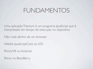 FUNDAMENTOS

Uma aplicação Titanium é um programa JavaScript que é
interpretado em tempo de execução no dispositivo

Não roda dentro de um browser

Webkit JavaScriptCore no iOS

Rhino/V8 no Android

Rhino no BlackBerry
 